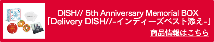 DISH// 5th Anniversary Memorial BOX 「Delivery DISH//-インディーズベスト添え-」商品情報はこちら
